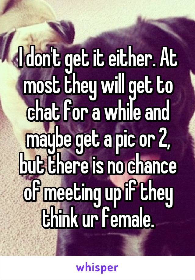 I don't get it either. At most they will get to chat for a while and maybe get a pic or 2, but there is no chance of meeting up if they think ur female.