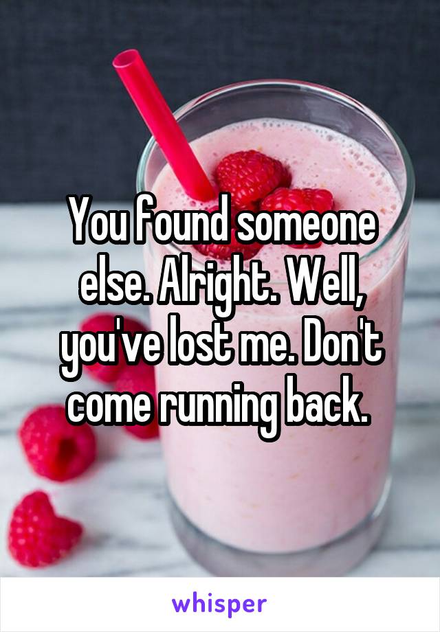 You found someone else. Alright. Well, you've lost me. Don't come running back. 