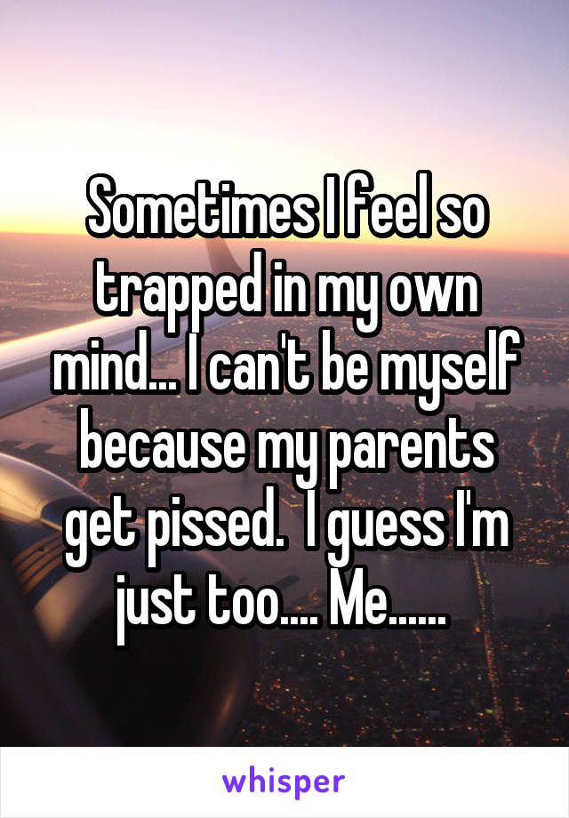 Sometimes I feel so trapped in my own mind... I can't be myself because my parents get pissed.  I guess I'm just too.... Me...... 