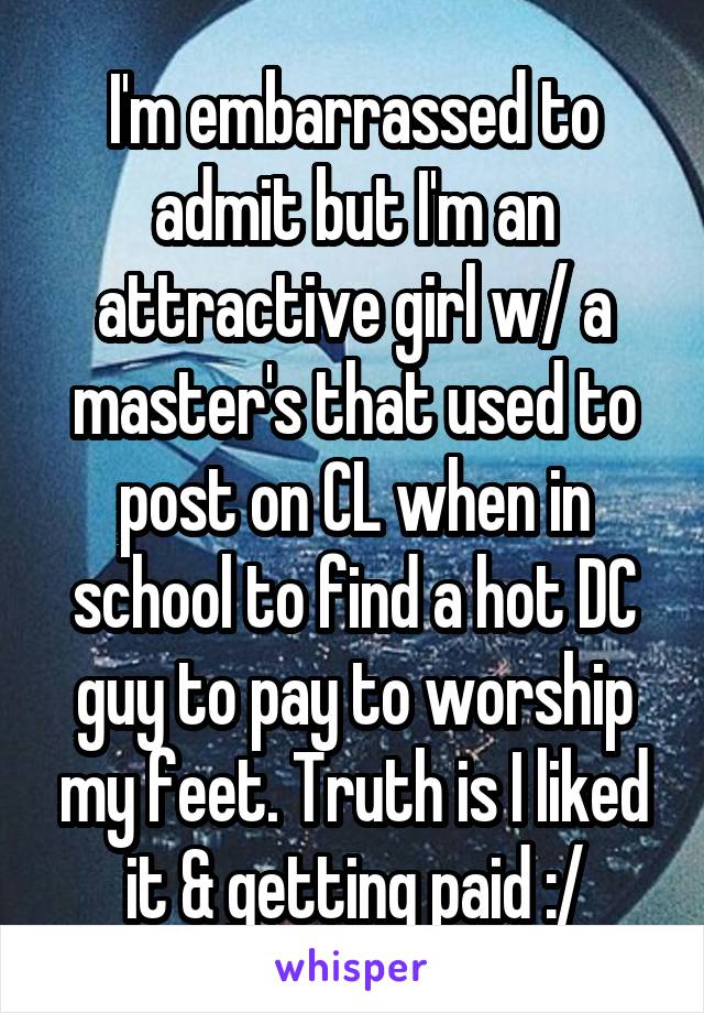 I'm embarrassed to admit but I'm an attractive girl w/ a master's that used to post on CL when in school to find a hot DC guy to pay to worship my feet. Truth is I liked it & getting paid :/