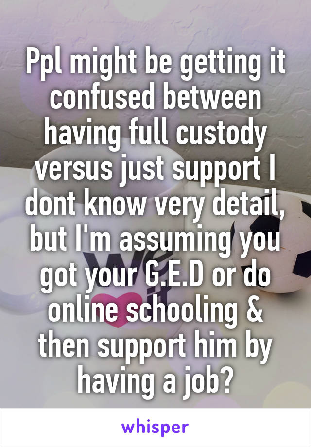 Ppl might be getting it confused between having full custody versus just support I dont know very detail, but I'm assuming you got your G.E.D or do online schooling & then support him by having a job?