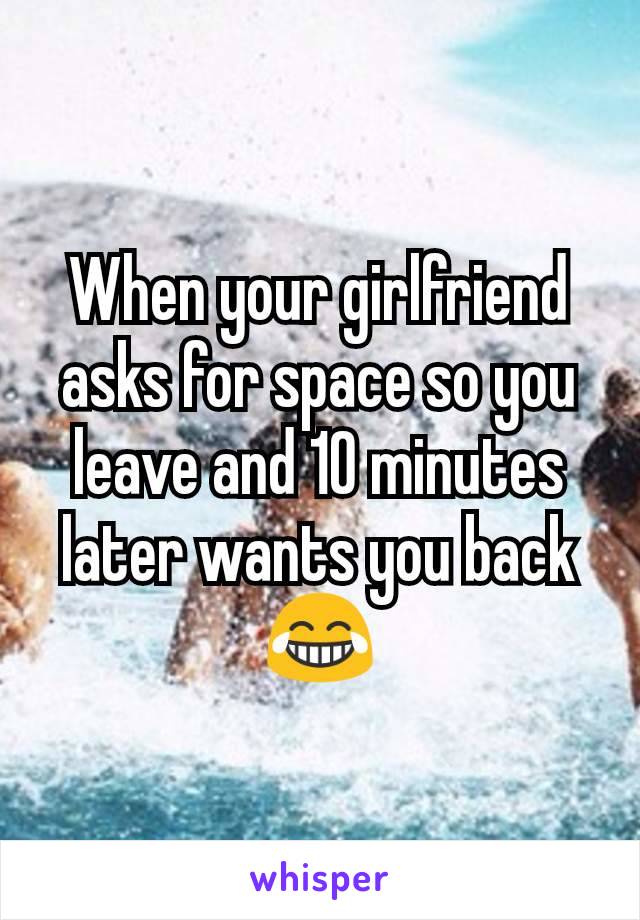 When your girlfriend asks for space so you leave and 10 minutes later wants you back 😂