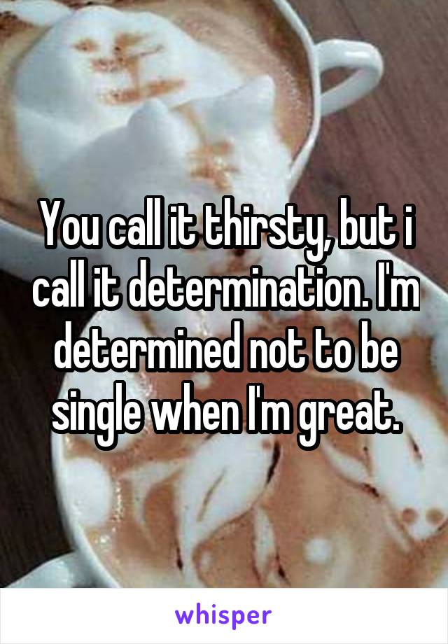 You call it thirsty, but i call it determination. I'm determined not to be single when I'm great.