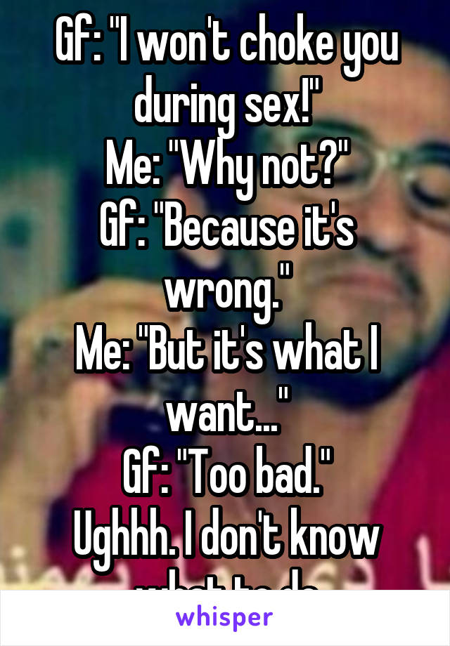 Gf: "I won't choke you during sex!"
Me: "Why not?"
Gf: "Because it's wrong."
Me: "But it's what I want..."
Gf: "Too bad."
Ughhh. I don't know what to do