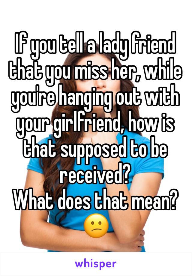 If you tell a lady friend that you miss her, while you're hanging out with your girlfriend, how is that supposed to be received? 
What does that mean? 😕