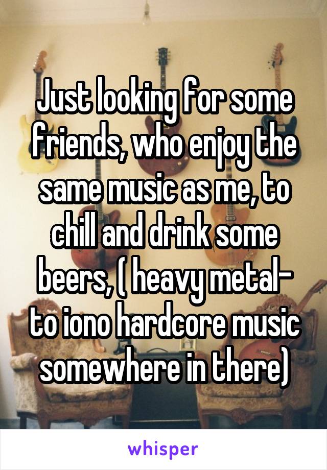 Just looking for some friends, who enjoy the same music as me, to chill and drink some beers, ( heavy metal- to iono hardcore music somewhere in there)