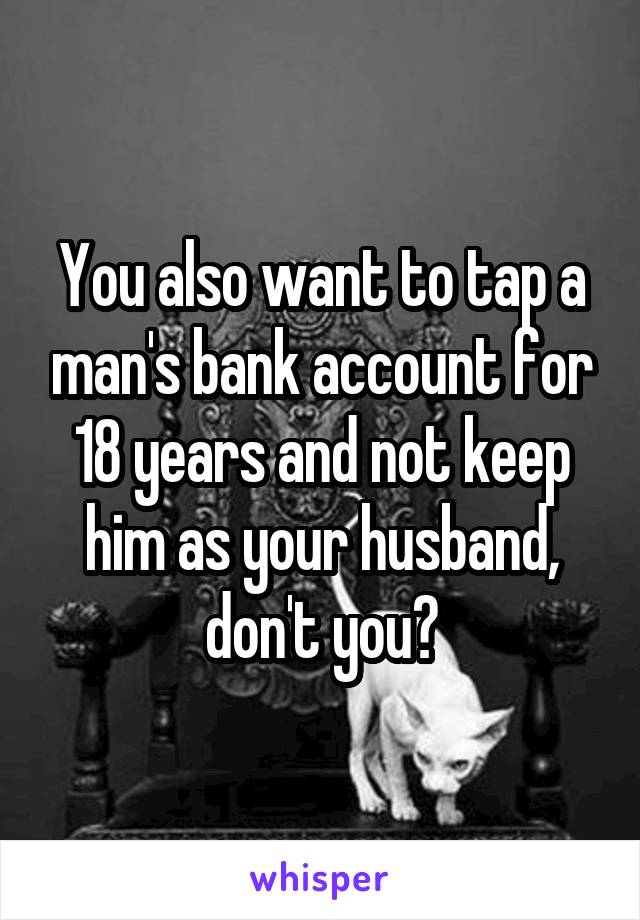 You also want to tap a man's bank account for 18 years and not keep him as your husband, don't you?