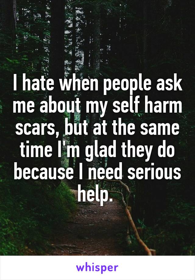 I hate when people ask me about my self harm scars, but at the same time I'm glad they do because I need serious help. 