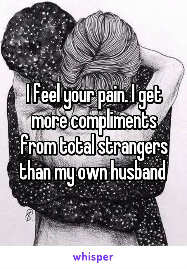I feel your pain. I get more compliments from total strangers than my own husband 