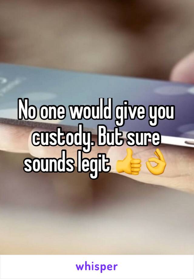 No one would give you custody. But sure sounds legit 👍👌