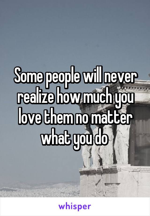 Some people will never realize how much you love them no matter what you do 