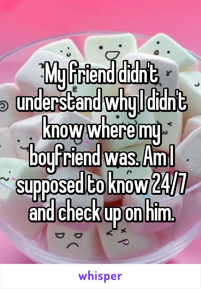 My friend didn't understand why I didn't know where my boyfriend was. Am I supposed to know 24/7 and check up on him.