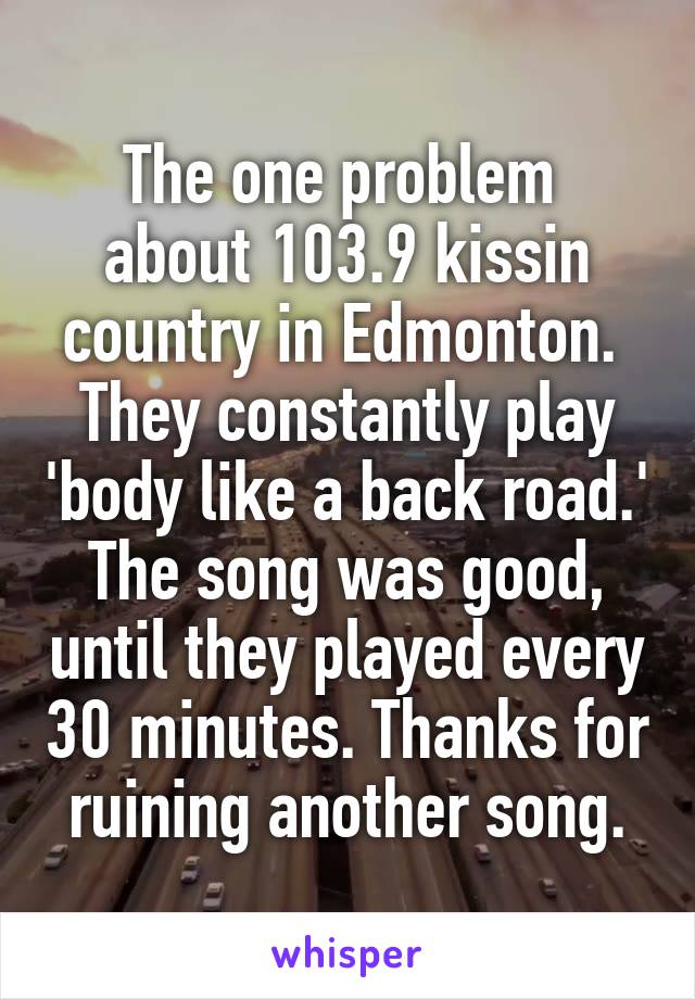 The one problem  about 103.9 kissin country in Edmonton. 
They constantly play 'body like a back road.' The song was good, until they played every 30 minutes. Thanks for ruining another song.