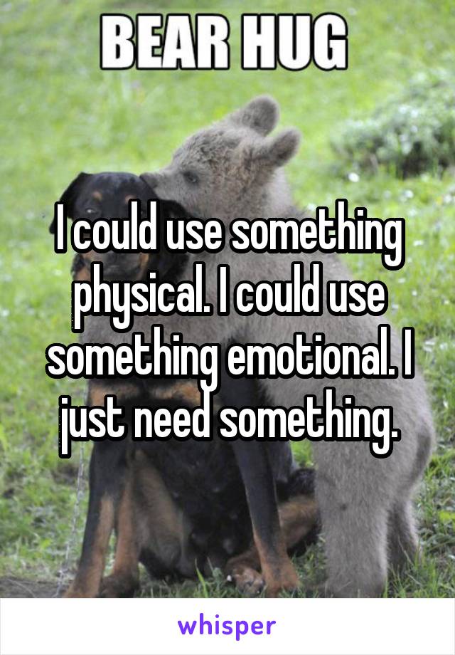 I could use something physical. I could use something emotional. I just need something.