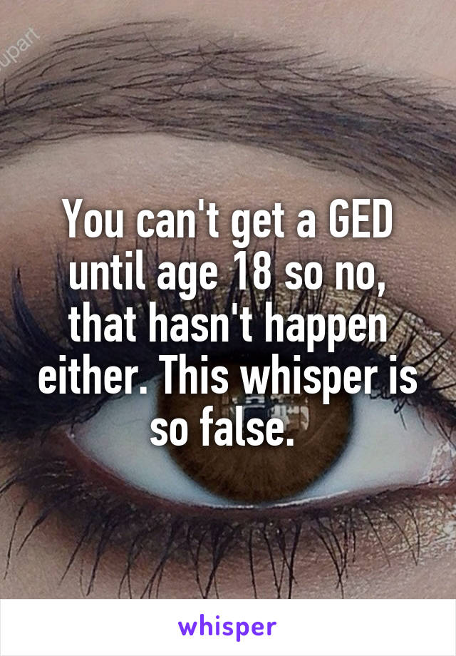 You can't get a GED until age 18 so no, that hasn't happen either. This whisper is so false. 