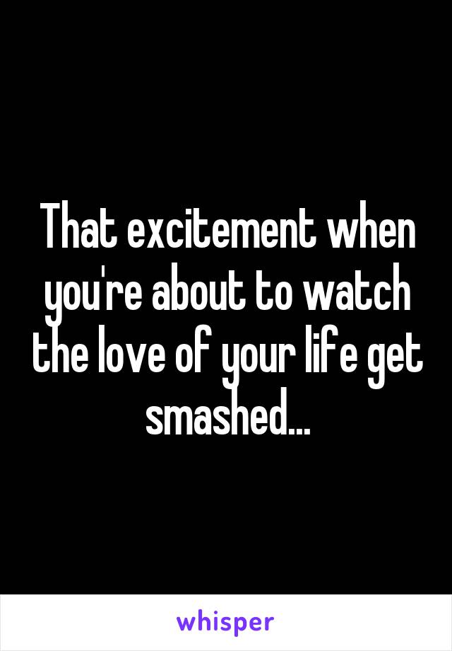 That excitement when you're about to watch the love of your life get smashed...