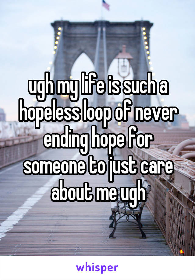 ugh my life is such a hopeless loop of never ending hope for someone to just care about me ugh