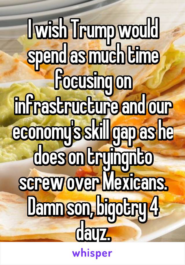 I wish Trump would spend as much time focusing on infrastructure and our economy's skill gap as he does on tryingnto screw over Mexicans. Damn son, bigotry 4 dayz.