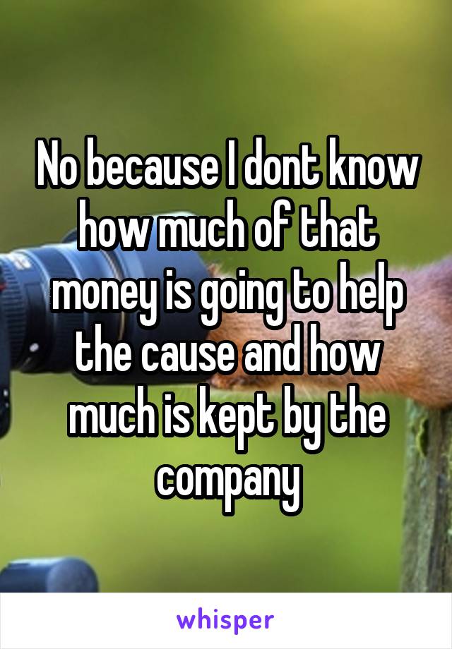 No because I dont know how much of that money is going to help the cause and how much is kept by the company