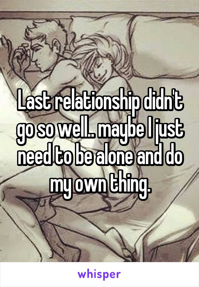 Last relationship didn't go so well.. maybe I just need to be alone and do my own thing.