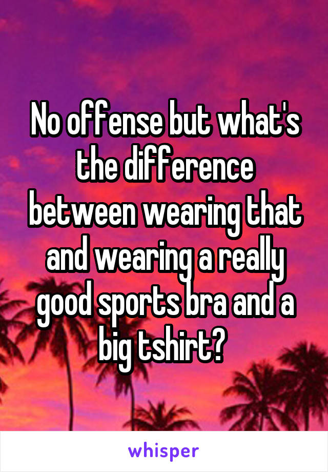 No offense but what's the difference between wearing that and wearing a really good sports bra and a big tshirt? 