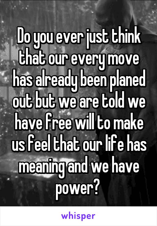 Do you ever just think that our every move has already been planed out but we are told we have free will to make us feel that our life has meaning and we have power? 