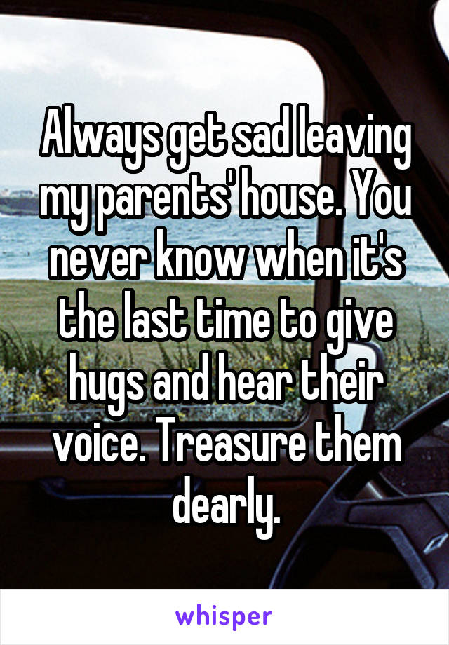 Always get sad leaving my parents' house. You never know when it's the last time to give hugs and hear their voice. Treasure them dearly.