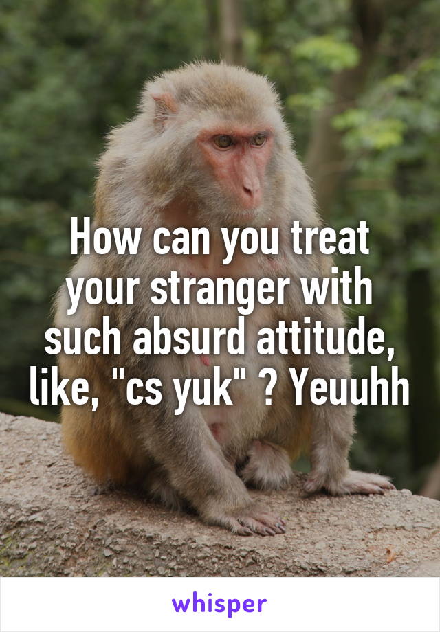 How can you treat your stranger with such absurd attitude, like, "cs yuk" ? Yeuuhh