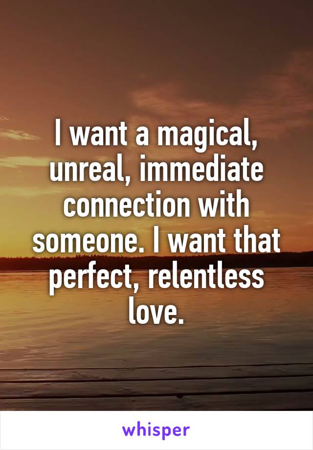 I want a magical, unreal, immediate connection with someone. I want that perfect, relentless love.