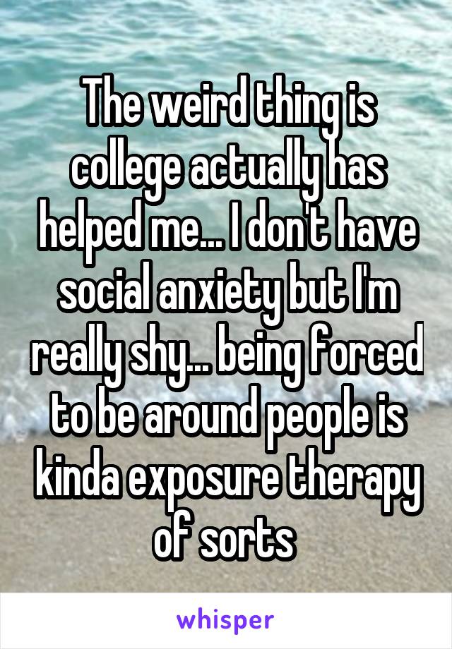The weird thing is college actually has helped me... I don't have social anxiety but I'm really shy... being forced to be around people is kinda exposure therapy of sorts 