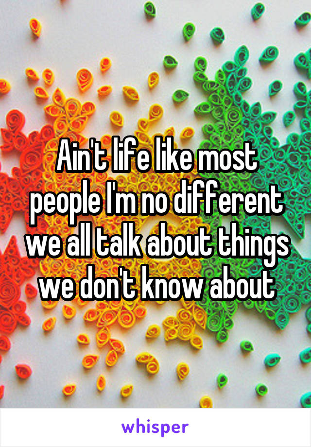 Ain't life like most people I'm no different we all talk about things we don't know about