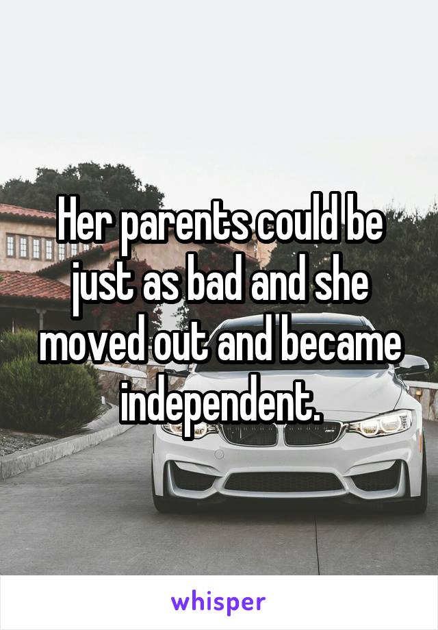 Her parents could be just as bad and she moved out and became independent.