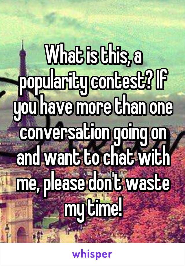 What is this, a popularity contest? If you have more than one conversation going on and want to chat with me, please don't waste my time!