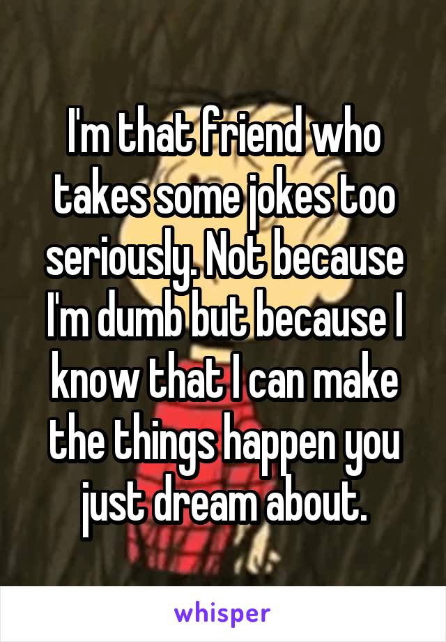 I'm that friend who takes some jokes too seriously. Not because I'm dumb but because I know that I can make the things happen you just dream about.