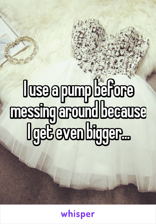 I use a pump before messing around because I get even bigger...