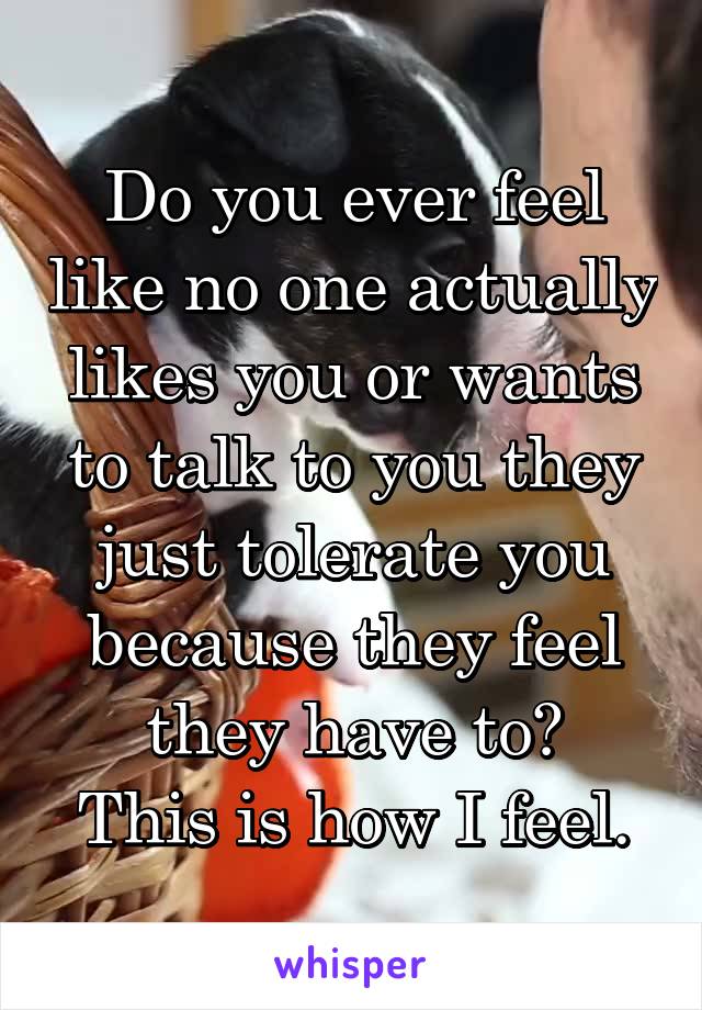 Do you ever feel like no one actually likes you or wants to talk to you they just tolerate you because they feel they have to?
This is how I feel.