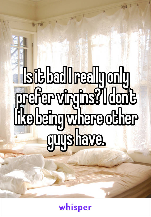 Is it bad I really only prefer virgins? I don't like being where other guys have.