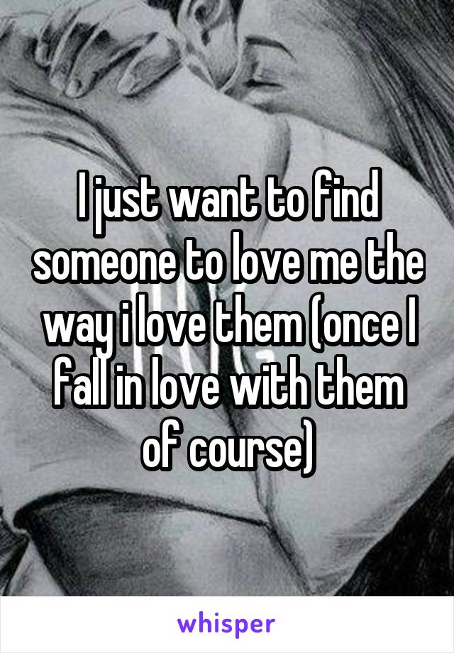 I just want to find someone to love me the way i love them (once I fall in love with them of course)