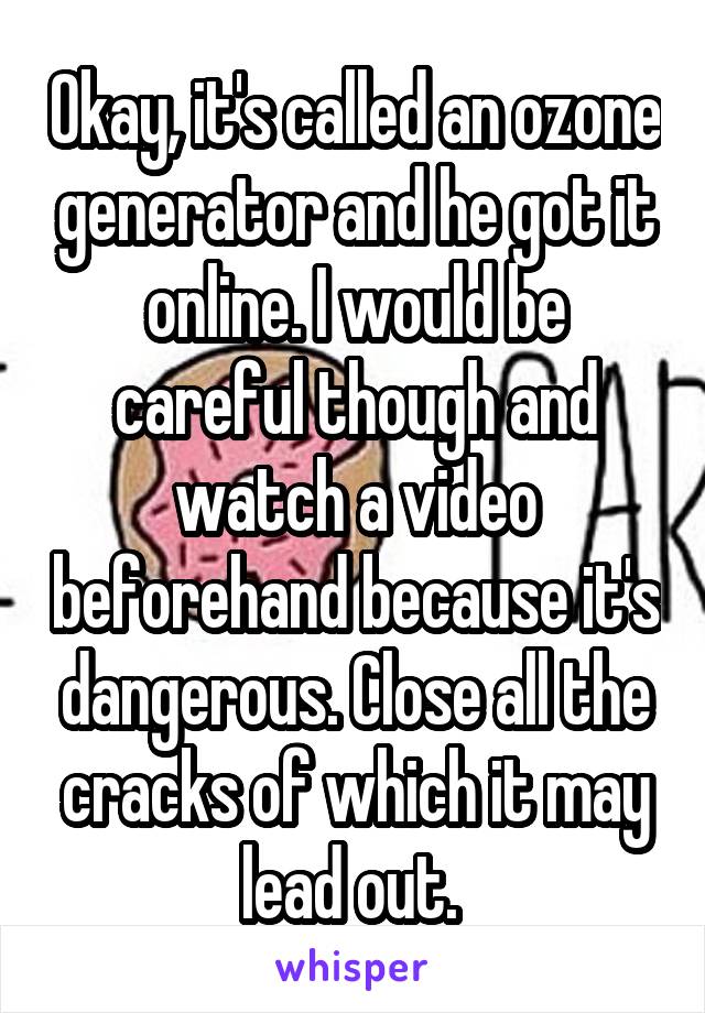 Okay, it's called an ozone generator and he got it online. I would be careful though and watch a video beforehand because it's dangerous. Close all the cracks of which it may lead out. 