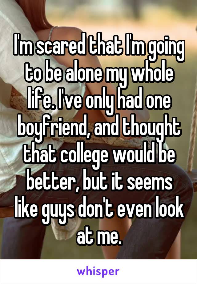 I'm scared that I'm going to be alone my whole life. I've only had one boyfriend, and thought that college would be better, but it seems like guys don't even look at me.