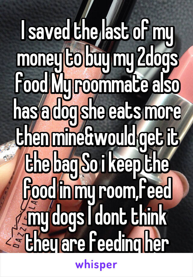 I saved the last of my money to buy my 2dogs food My roommate also has a dog she eats more then mine&would get it the bag So i keep the food in my room,feed my dogs I dont think they are feeding her