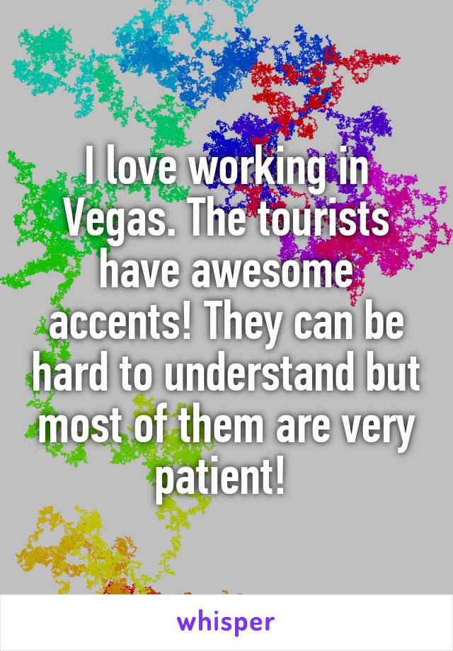 I love working in Vegas. The tourists have awesome accents! They can be hard to understand but most of them are very patient! 