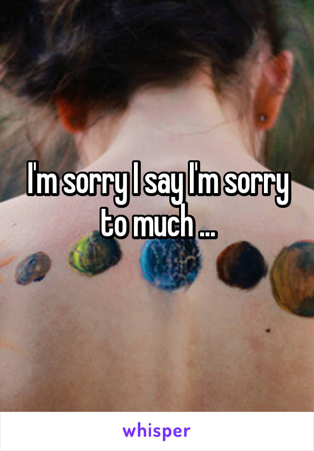 I'm sorry I say I'm sorry to much ...
