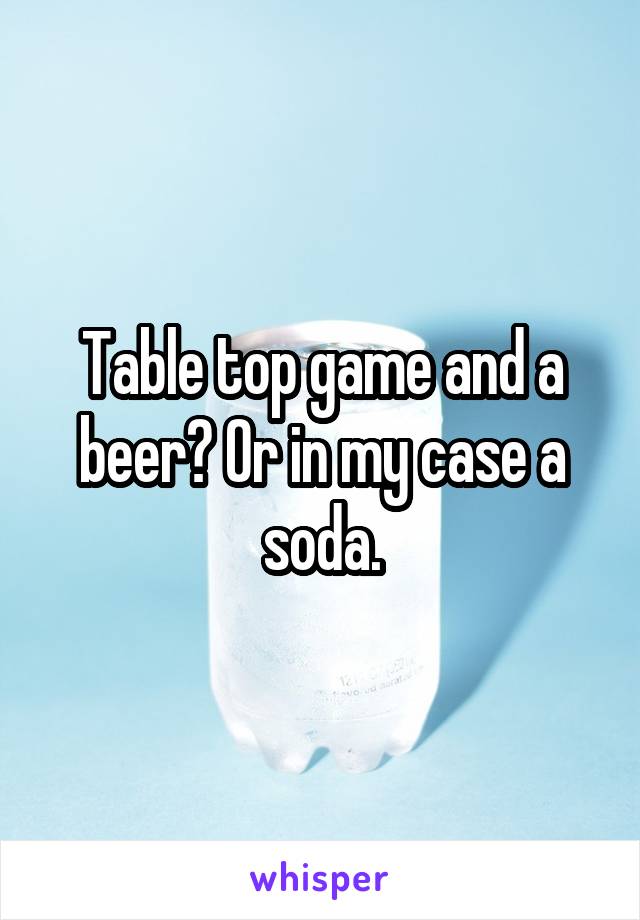 Table top game and a beer? Or in my case a soda.