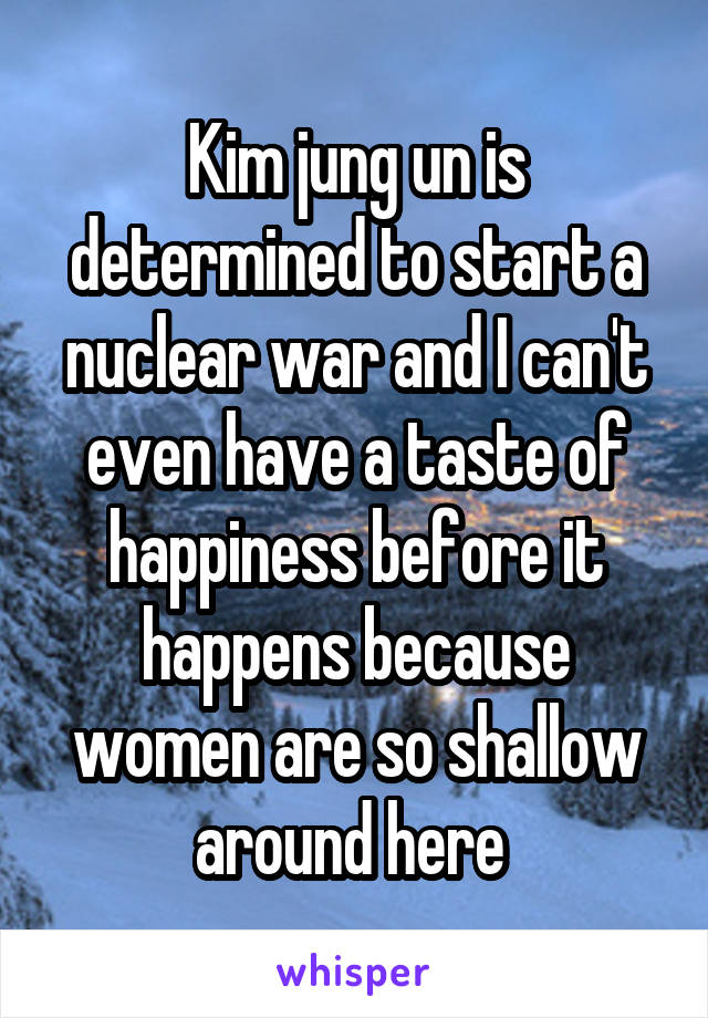 Kim jung un is determined to start a nuclear war and I can't even have a taste of happiness before it happens because women are so shallow around here 