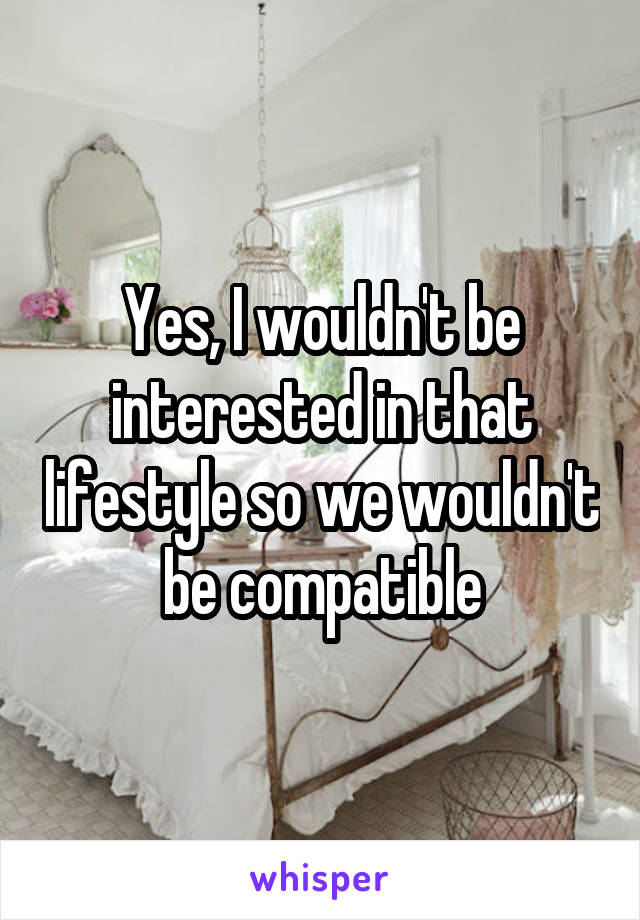 Yes, I wouldn't be interested in that lifestyle so we wouldn't be compatible