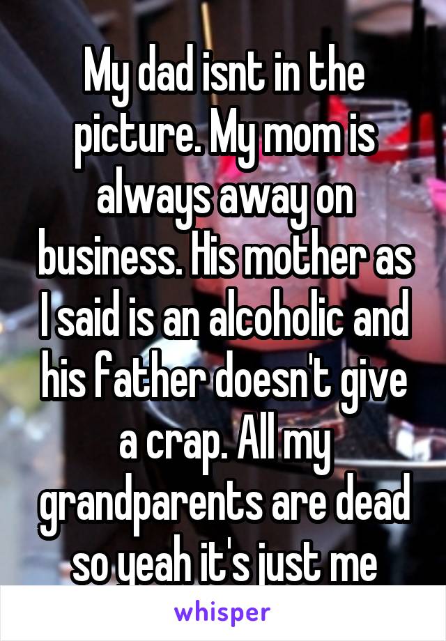 My dad isnt in the picture. My mom is always away on business. His mother as I said is an alcoholic and his father doesn't give a crap. All my grandparents are dead so yeah it's just me