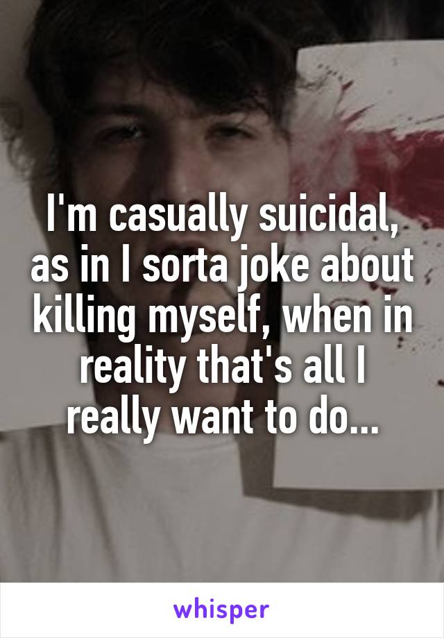 I'm casually suicidal, as in I sorta joke about killing myself, when in reality that's all I really want to do...