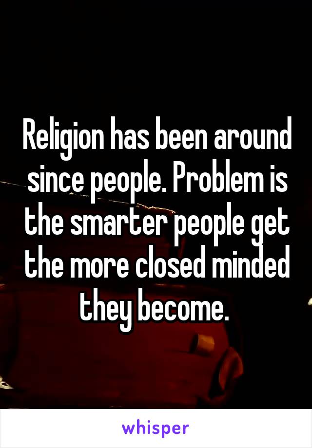 Religion has been around since people. Problem is the smarter people get the more closed minded they become. 