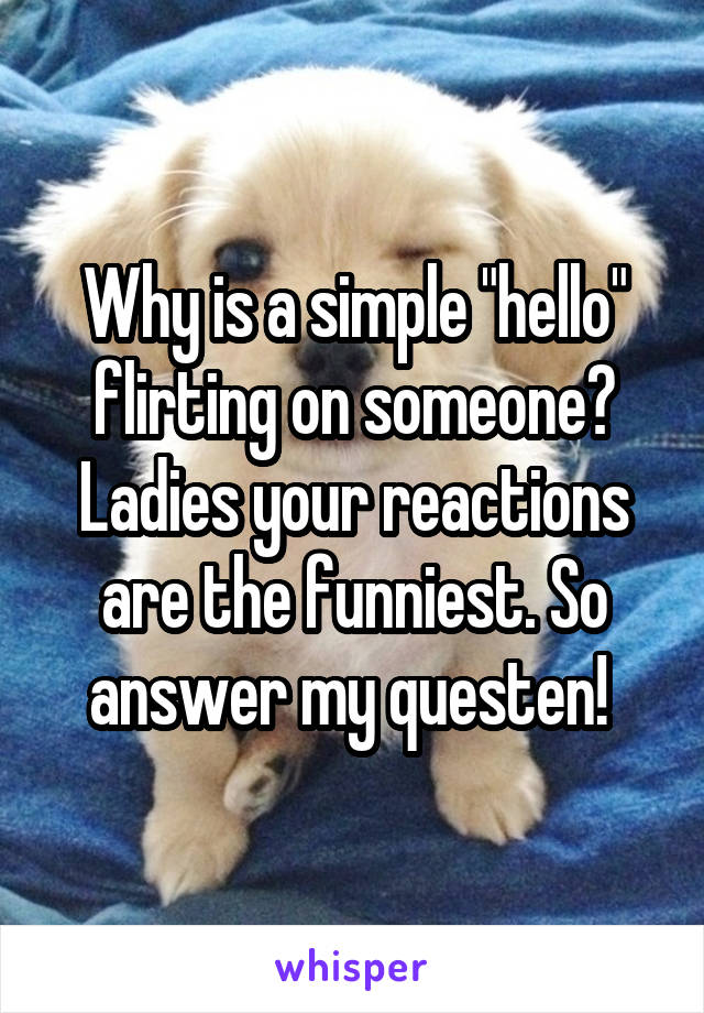 Why is a simple "hello" flirting on someone? Ladies your reactions are the funniest. So answer my questen! 